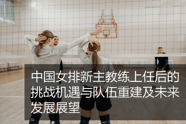 中国女排新主教练上任后的挑战机遇与队伍重建及未来发展展望