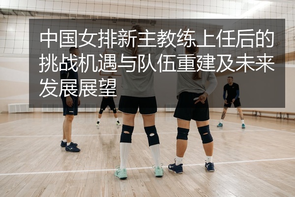 中国女排新主教练上任后的挑战机遇与队伍重建及未来发展展望