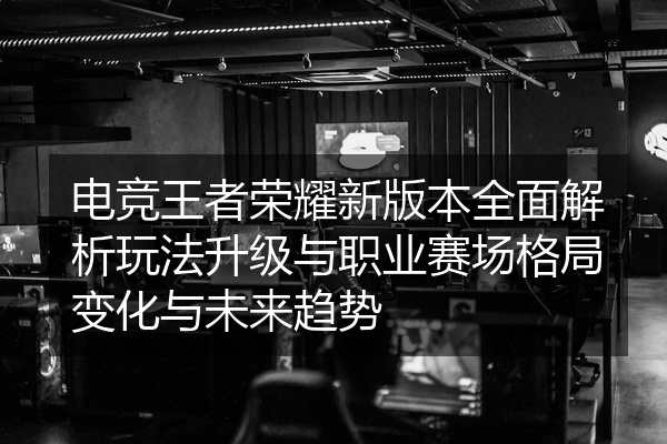 电竞王者荣耀新版本全面解析玩法升级与职业赛场格局变化与未来趋势