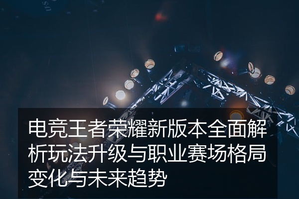 电竞王者荣耀新版本全面解析玩法升级与职业赛场格局变化与未来趋势