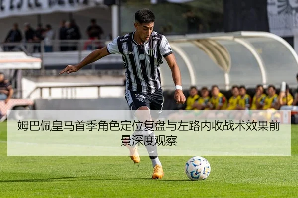 姆巴佩皇马首季角色定位复盘与左路内收战术效果前景深度观察