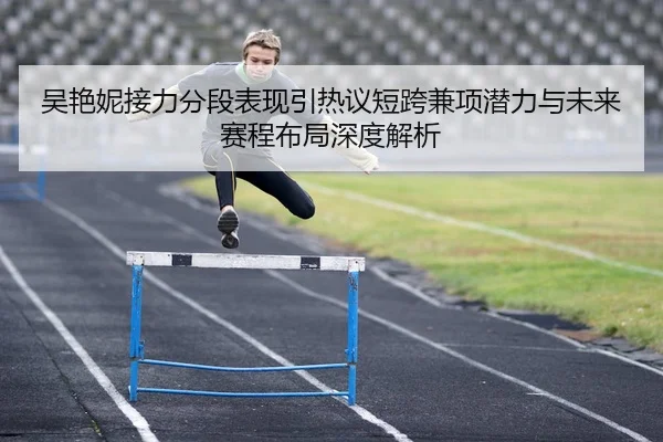 吴艳妮接力分段表现引热议短跨兼项潜力与未来赛程布局深度解析 | MK app